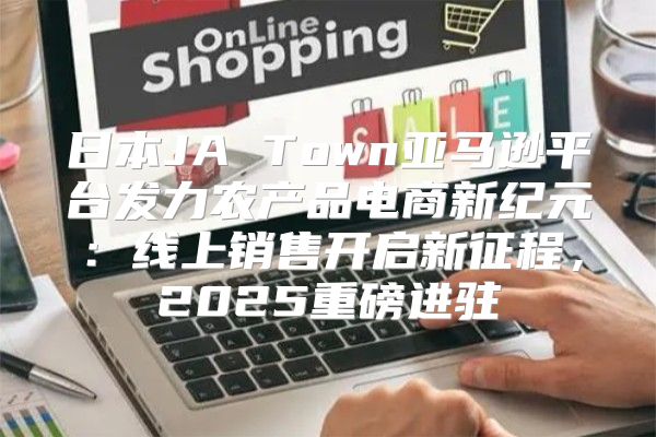 日本JA Town亚马逊平台发力农产品电商新纪元：线上销售开启新征程，2025重磅进驻
