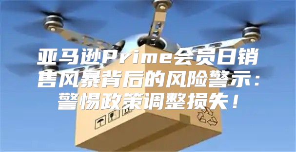 亚马逊Prime会员日销售风暴背后的风险警示：警惕政策调整损失！