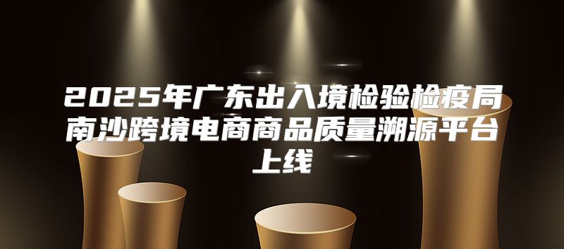 2025年广东出入境检验检疫局南沙跨境电商商品质量溯源平台上线