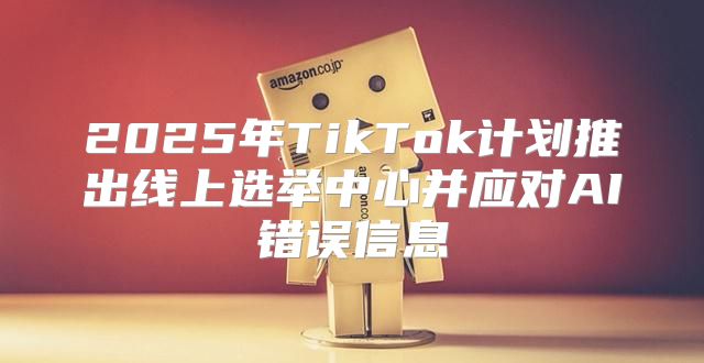 2025年TikTok计划推出线上选举中心并应对AI错误信息