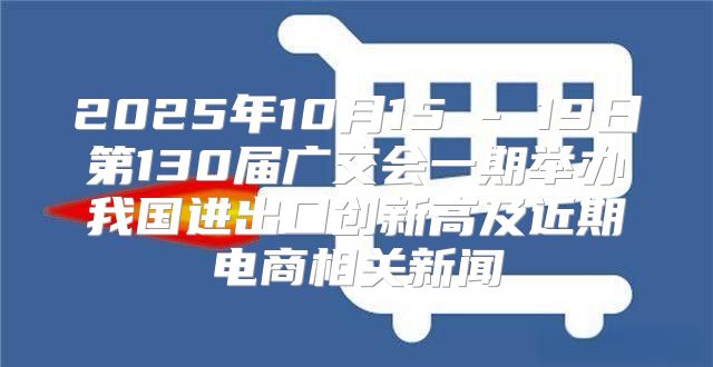 2025年10月15 - 19日第130届广交会一期举办我国进出口创新高及近期电商相关新闻