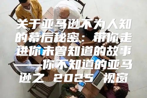 关于亚马逊不为人知的幕后秘密：带你走进你未曾知道的故事——你不知道的亚马逊之 2025 视窗