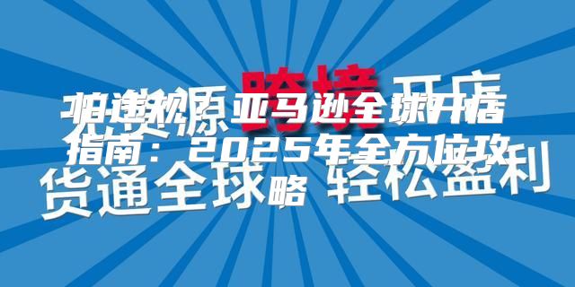 怕违规？亚马逊全球开店指南：2025年全方位攻略