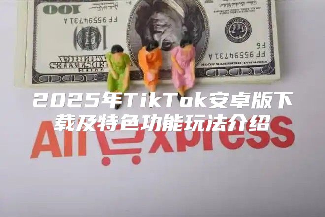 2025年TikTok安卓版下载及特色功能玩法介绍