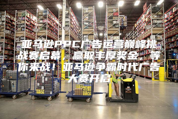 亚马逊PPC广告运营巅峰挑战赛启幕，赢取丰厚奖金，等你来战！亚马逊争霸时代广告大赛开启