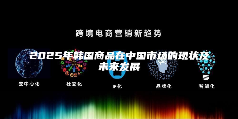 2025年韩国商品在中国市场的现状及未来发展