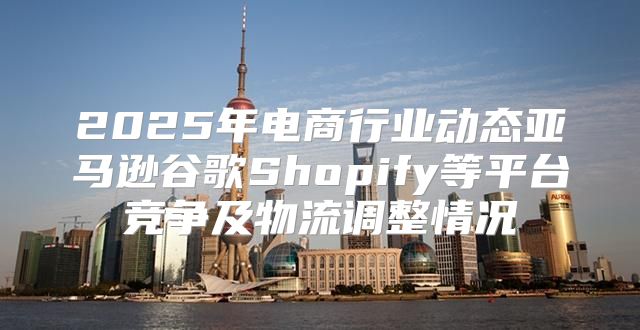 2025年电商行业动态亚马逊谷歌Shopify等平台竞争及物流调整情况