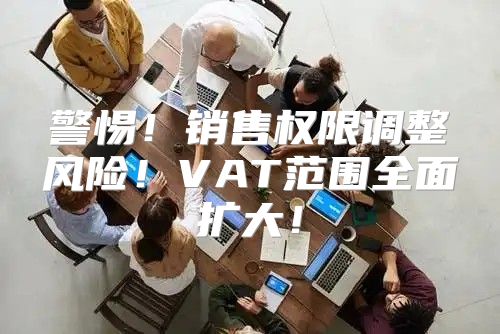 警惕！销售权限调整风险！VAT范围全面扩大！