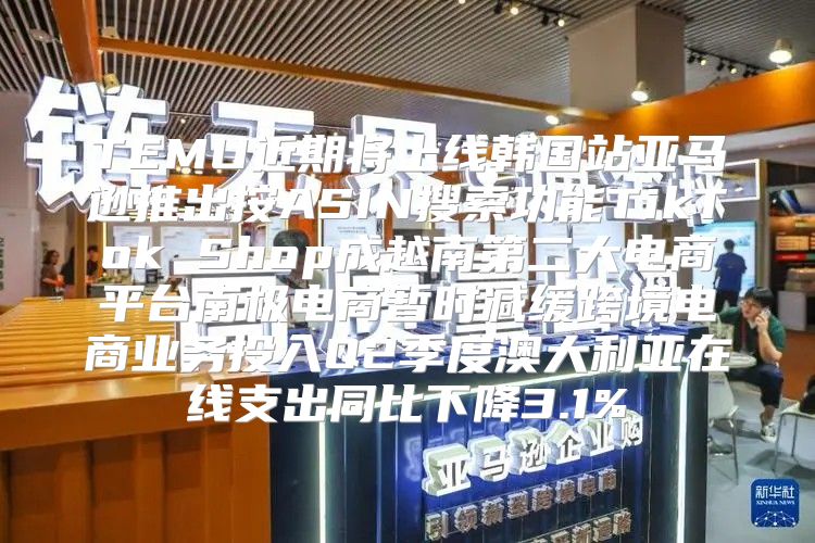 TEMU近期将上线韩国站亚马逊推出按ASIN搜索功能TikTok Shop成越南第二大电商平台南极电商暂时减缓跨境电商业务投入Q2季度澳大利亚在线支出同比下降3.1%