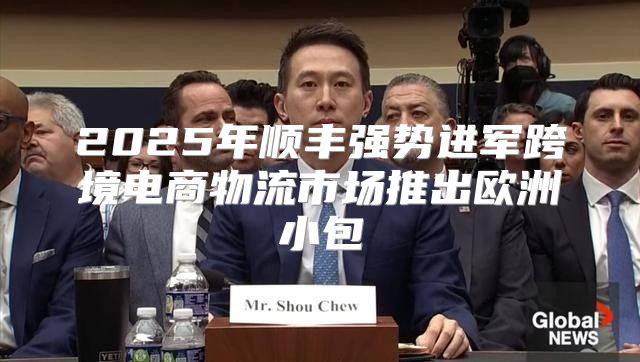 2025年顺丰强势进军跨境电商物流市场推出欧洲小包
