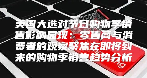 美国大选对节日购物季销售影响显现：零售商与消费者的观察聚焦在即将到来的购物季销售趋势分析