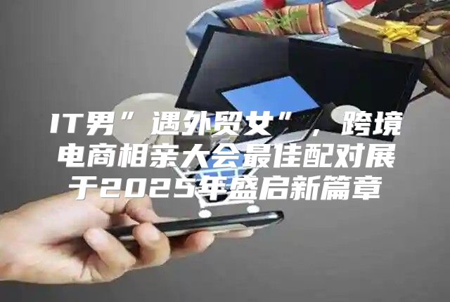 IT男”遇外贸女”，跨境电商相亲大会最佳配对展于2025年盛启新篇章