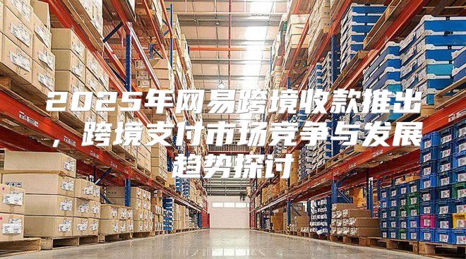 2025年网易跨境收款推出，跨境支付市场竞争与发展趋势探讨