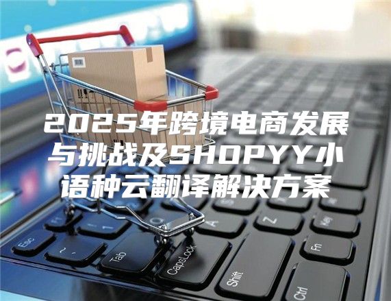 2025年跨境电商发展与挑战及SHOPYY小语种云翻译解决方案