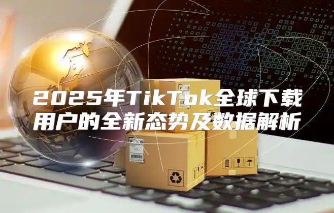2025年TikTok全球下载用户的全新态势及数据解析
