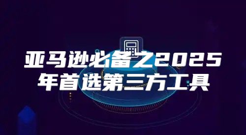 亚马逊必备之2025年首选第三方工具