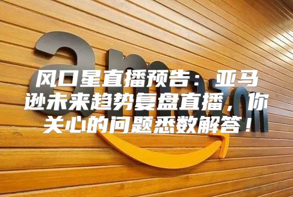 风口星直播预告：亚马逊未来趋势复盘直播，你关心的问题悉数解答！