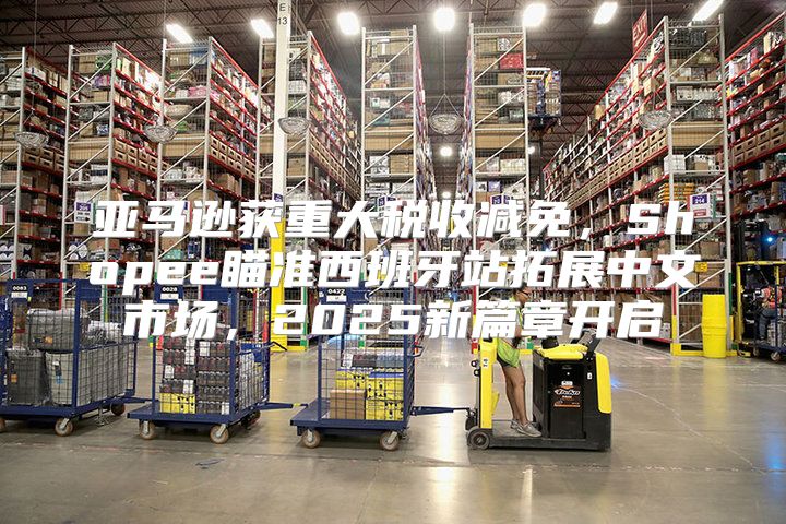 亚马逊获重大税收减免，Shopee瞄准西班牙站拓展中文市场，2025新篇章开启