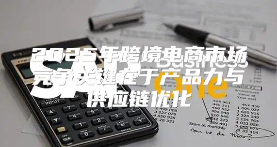2025年跨境电商市场竞争关键在于产品力与供应链优化