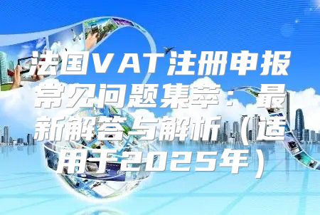 法国VAT注册申报常见问题集萃：最新解答与解析适用于2025年