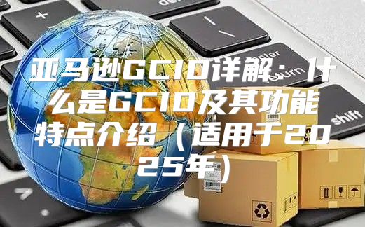 亚马逊GCID详解：什么是GCID及其功能特点介绍适用于2025年
