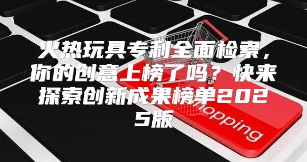火热玩具专利全面检索，你的创意上榜了吗？快来探索创新成果榜单2025版