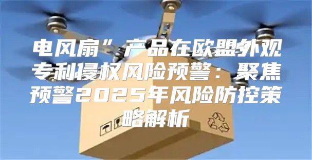 电风扇”产品在欧盟外观专利侵权风险预警：聚焦预警2025年风险防控策略解析
