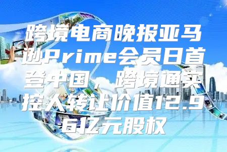 跨境电商晚报亚马逊Prime会员日首登中国，跨境通实控人转让价值12.96亿元股权