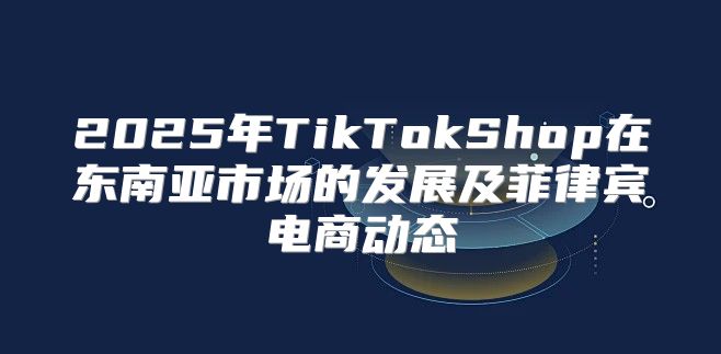 2025年TikTokShop在东南亚市场的发展及菲律宾电商动态