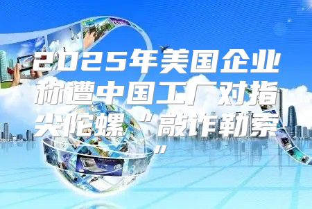 2025年美国企业称遭中国工厂对指尖陀螺“敲诈勒索”