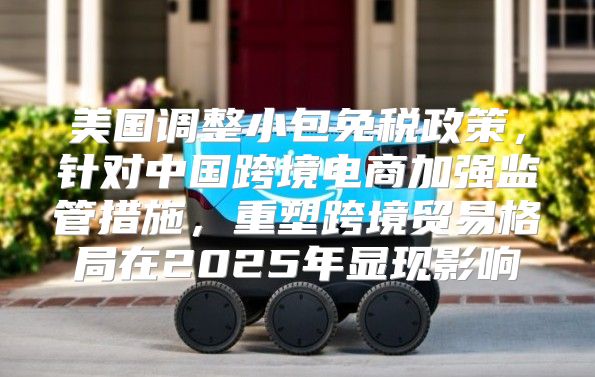 美国调整小包免税政策，针对中国跨境电商加强监管措施，重塑跨境贸易格局在2025年显现影响