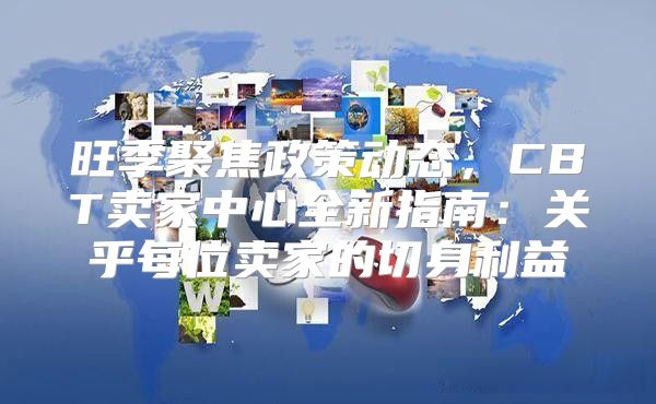 旺季聚焦政策动态，CBT卖家中心全新指南：关乎每位卖家的切身利益