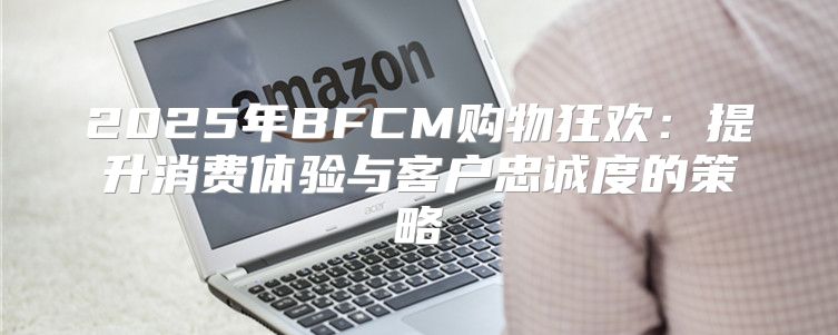 2025年BFCM购物狂欢：提升消费体验与客户忠诚度的策略