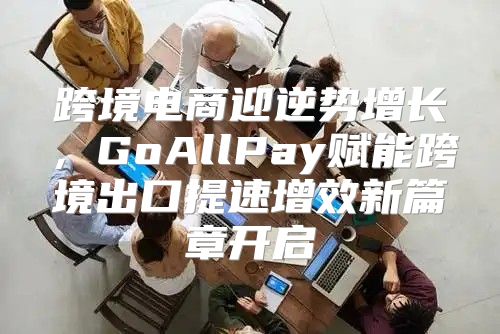 跨境电商迎逆势增长，GoAllPay赋能跨境出口提速增效新篇章开启