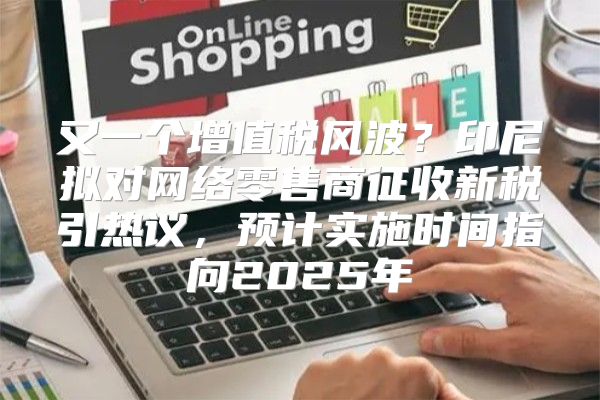 又一个增值税风波？印尼拟对网络零售商征收新税引热议，预计实施时间指向2025年