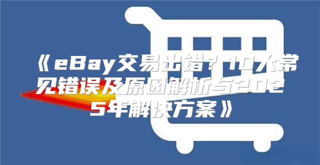 eBay交易出错？10大常见错误及原因解析与2025年解决方案