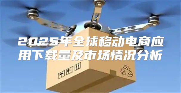 2025年全球移动电商应用下载量及市场情况分析
