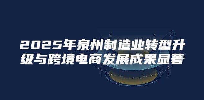 2025年泉州制造业转型升级与跨境电商发展成果显著