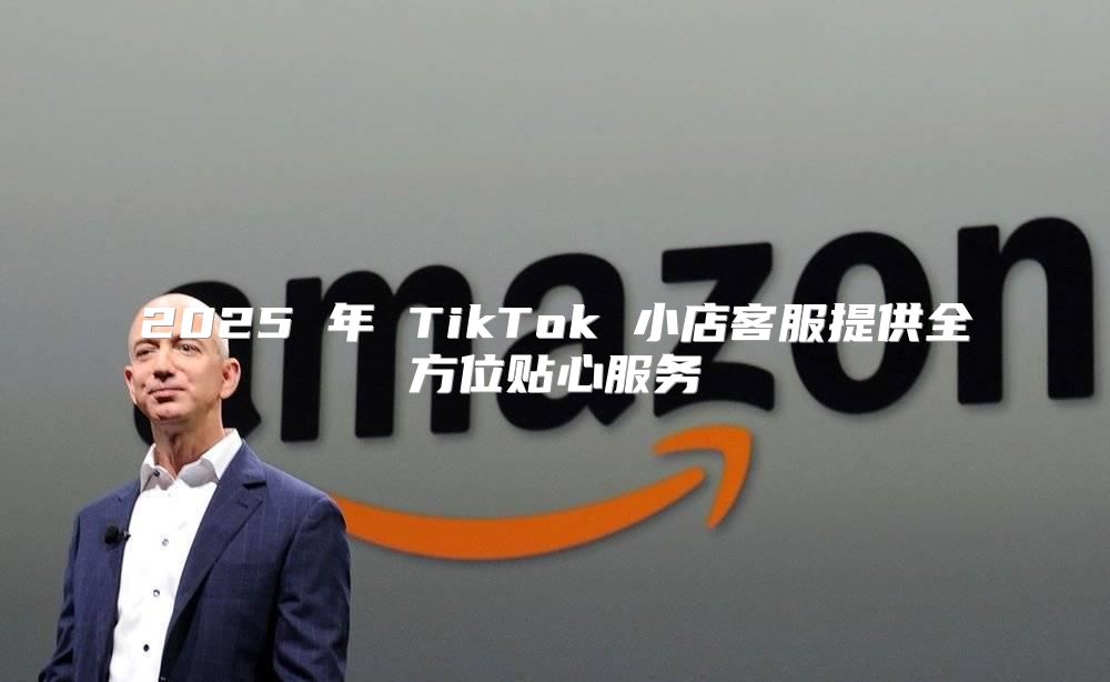 2025 年 TikTok 小店客服提供全方位贴心服务