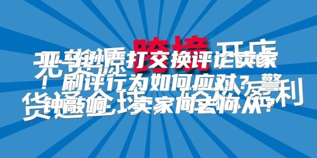 亚马逊严打交换评论卖家！刷评行为如何应对？警钟敲响，卖家何去何从？