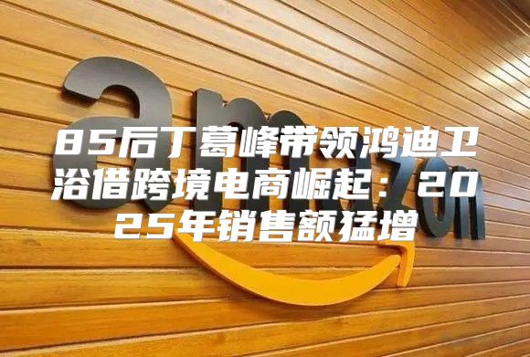 85后丁葛峰带领鸿迪卫浴借跨境电商崛起：2025年销售额猛增