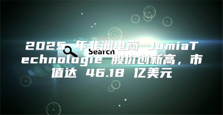 2025 年非洲电商 JumiaTechnologie 股价创新高，市值达 46.18 亿美元