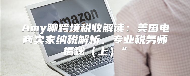 Amy聊跨境税收解读：美国电商卖家纳税解析，专业税务师揭秘上”