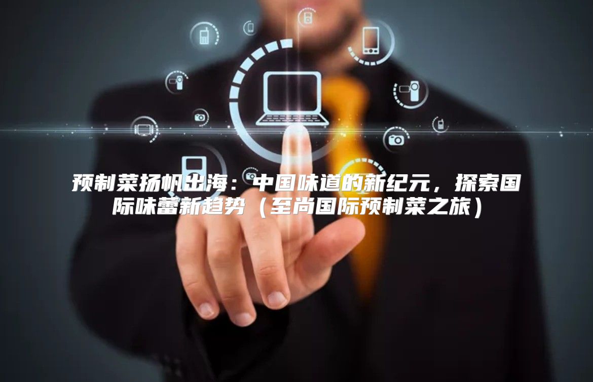 预制菜扬帆出海：中国味道的新纪元，探索国际味蕾新趋势至尚国际预制菜之旅