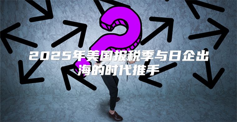 2025年美国报税季与日企出海的时代推手