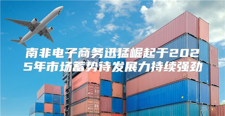 南非电子商务迅猛崛起于2025年市场蓄势待发展力持续强劲