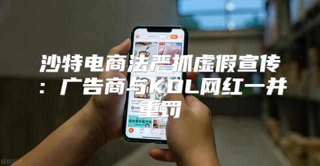沙特电商法严抓虚假宣传：广告商与KOL网红一并重罚