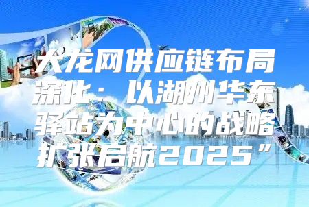 大龙网供应链布局深化：以湖州华东驿站为中心的战略扩张启航2025”