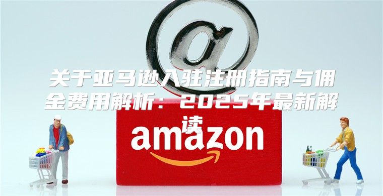 关于亚马逊入驻注册指南与佣金费用解析：2025年最新解读