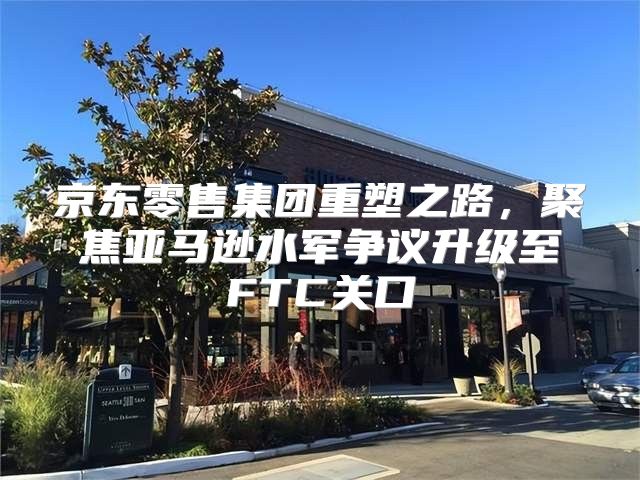 京东零售集团重塑之路，聚焦亚马逊水军争议升级至FTC关口